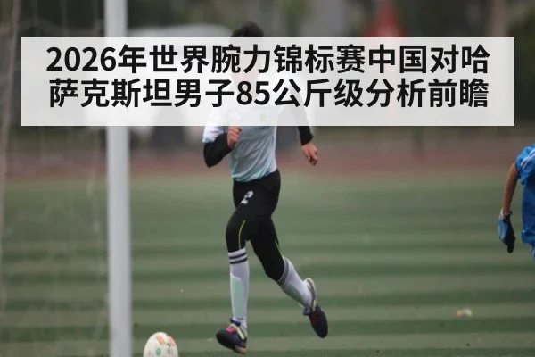 2026年世界腕力锦标赛中国对哈萨克斯坦男子85公斤级分析前瞻 | kaiyun